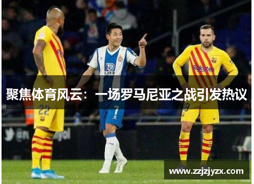 聚焦体育风云：一场罗马尼亚之战引发热议